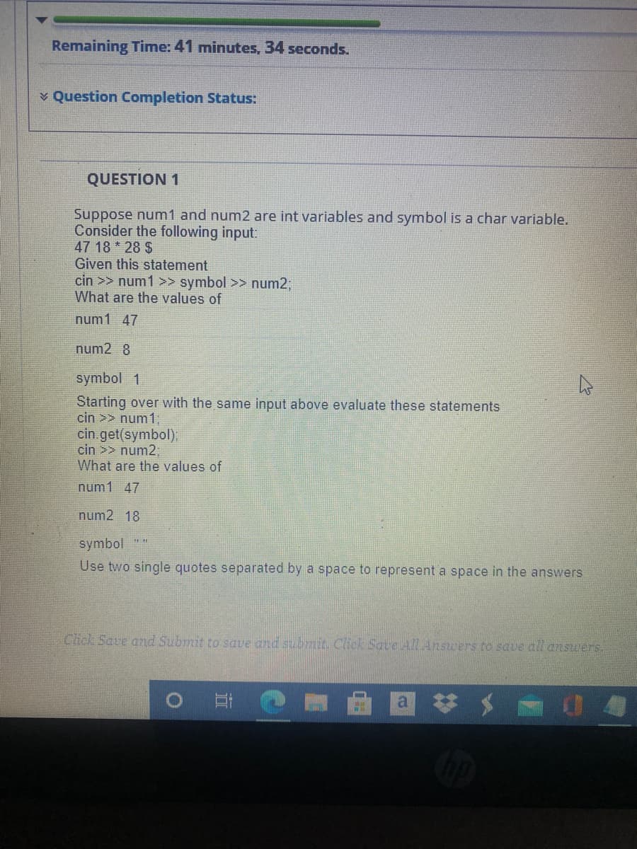 Remaining Time: 41 minutes, 34 seconds.
v Question Completion Status:
QUESTION 1
Suppose num1 and num2 are int variables and symbol is a char variable.
Consider the following input:
47 18 * 28 $
Given this statement
cin >> num1 >> symbol >> num2%;B
What are the values of
num1 47
num2 8
symbol 1
Starting over with the same input above evaluate these statements
cin >> num1:
cin.get(symbol);
cin >> num2,
What are the values of
num1 47
num2 18
symbol
Use two single quotes separated by a space to represent a space in the answers
Click Save and Submit to save and subruit. Click Save ALAnswers to save all answers.
a
