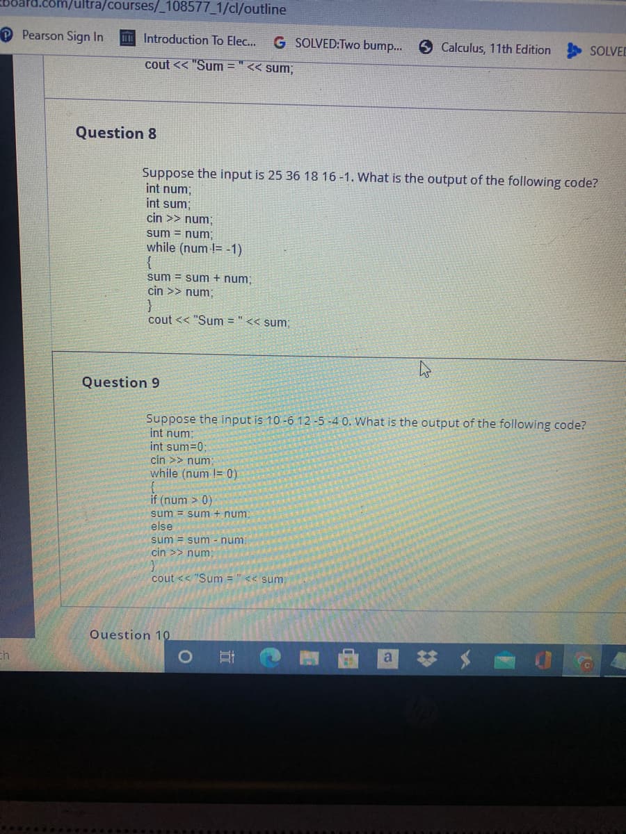 ultra/courses/_108577_1/cl/outline
Pearson Sign In
Introduction To Elec...
G SOLVED:Two bump..
Calculus, 11th Edition
SOLVED
cout << "Sum = "<< sum;
Question 8
Suppose the input is 25 36 18 16 -1. What is the output of the following code?
int num;
int sum;
cin >> num;
sum = num;
while (num != -1)
{
sum = sum + num;
cin >> num;
cout << "Sum = " << sum;
Question 9
Suppose the input is 10 -6 12-5 -4 0. What is the output of the following code?
int num;
int sum=0;
cin >> num
while (num != 0)
if (num > 0)
sum = sum + num:
else
sum = sum - num:
cin >> num:
cout << "Sum = " << sum
Ouestion 10
