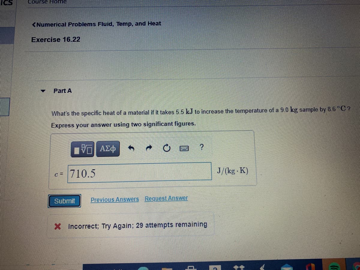 ICS
Course H ome
<Numerical Problems Fluid, Temp, and Heat
Exercise 16.22
Part A
What's the specific heat of a material if it takes 5.5 kJ to increase the temperature of a 9.0 kg sample by 8.6 °C ?
Express your answer using two significant figures.
c=
710.5
J/(kg K)
Submit
Previous Answers Request Answer
X Incorrect; Try Again; 29 attempts remaining
