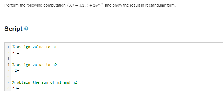 Perform the following computation (3.7 -1.2j) +2e/4 and show the result in rectangular form.
Script
1% assign value to n1
2 n1=
3
4 % assign value to n2
5 n2=
6
7 % obtain the sum of n1 and n2
8 n3=