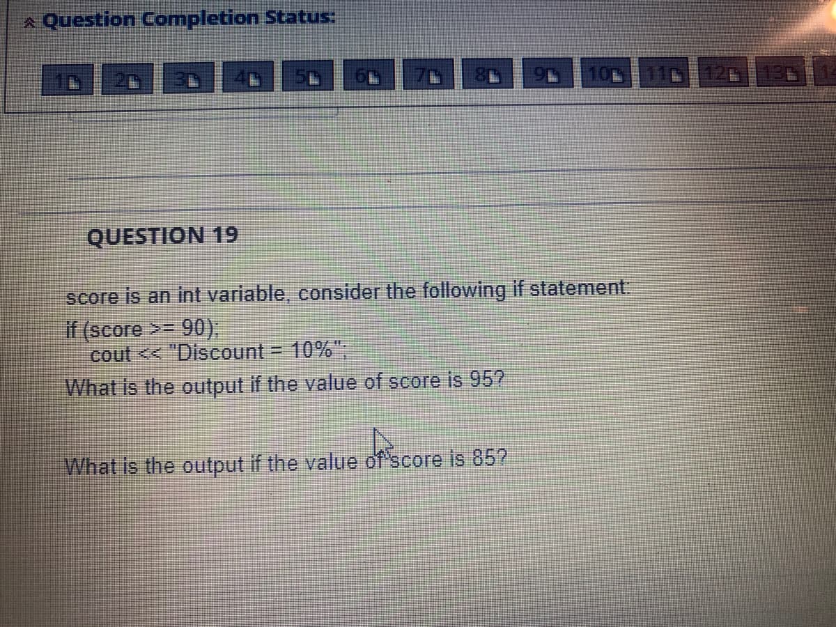 A Question Completion Status:
10 11 12 130
QUESTION 19
score is an int variable, consider the following if statement.
if (score >= 90).
cout << "Discount = 10%"
What is the output if the value of score is 95?
What is the output if the value of score is 85?
