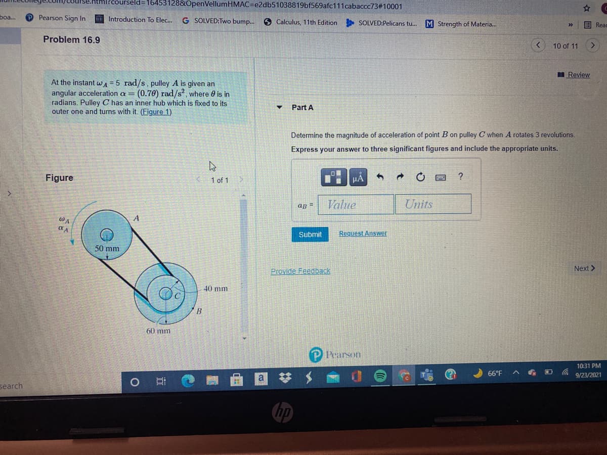 htmi?courseld=16453128&OpenVellumHMAC=e2db51038819bf569afc111cabaccc73#10001
boa...
Pearson Sign In
Introduction To Elec...
G SOLVED:Two bump.
O Calculus, 11th Edition
SOLVED:Pelicans tu..
M Strength of Materia..
围 Read
Problem 16.9
10 of 11
<.
I Review
At the instant WA = 5 rad/s, pulley A is given an
angular acceleration a = (0.70) rad/s?, where e is in
radians. Pulley C has an inner hub which is fixed to its
outer one and turns with it. (Figure 1)
Part A
Determine the magnitude of acceleration of point B on pulley C when A rotates 3 revolutions.
Express your answer to three significant figures and include the appropriate units.
Figure
1 of 1
HA
?
an =
Value
Units
WA
Submit
Request
swer
50 mm
Provide Feedback
Next >
40 mm
B
60 mm
Pearson
10:31 PM
66°F
a
9/23/2021
search
