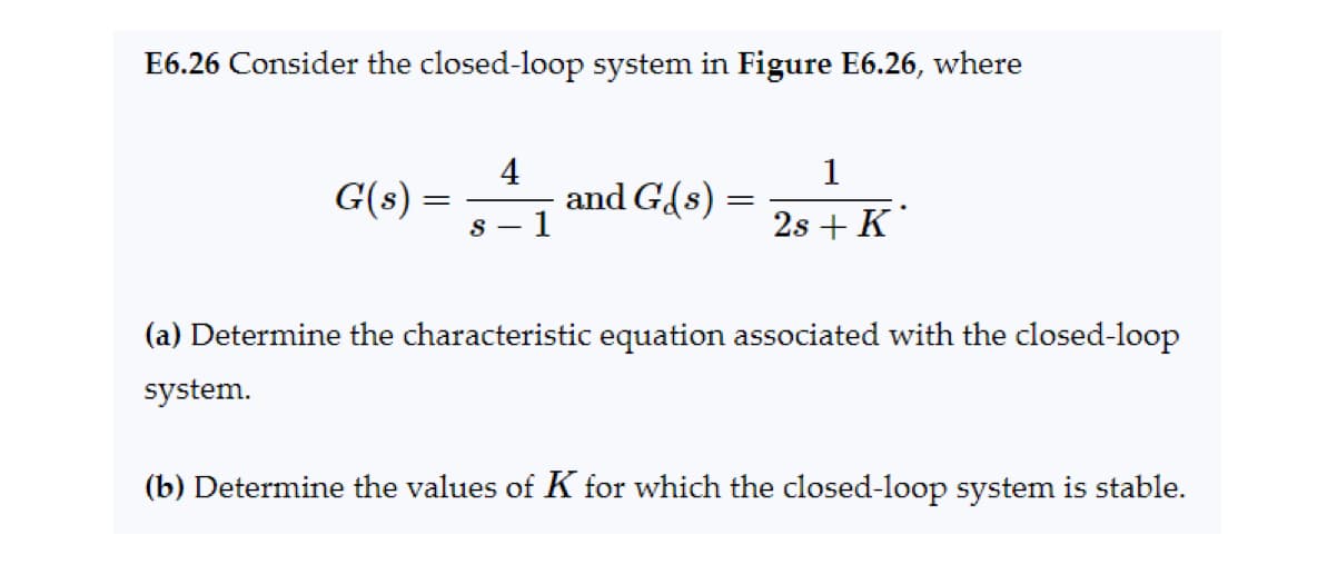 E6.26 Consider the closed-loop system in Figure E6.26, where
G(s) =
4
S-
1
and G(s) =
=
1
2s + K
(a) Determine the characteristic equation associated with the closed-loop
system.
(b) Determine the values of K for which the closed-loop system is stable.