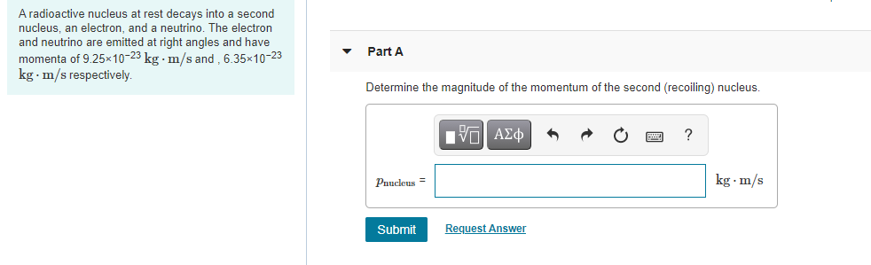 A radioactive nucleus at rest decays into a second
nucleus, an electron, and a neutrino. The electron
and neutrino are emitted at right angles and have
Part A
momenta of 9.25×10-23 kg · m/s and , 6.35x10-23
kg m/s respectively.
Determine the magnitude of the momentum of the second (recoiling) nucleus.
?
Pnucleus =
kg · m/s
Submit
Request Answer
