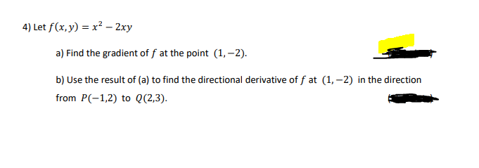 4) Let f(x, y) = x² – 2xy
a) Find the gradient of f at the point (1, –2).
b) Use the result of (a) to find the directional derivative of f at (1, –2) in the direction
from P(-1,2) to Q(2,3).
