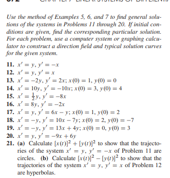 Use the method of Examples 5, 6, and 7 to find general solu-
tions of the systems in Problems 11 through 20. If initial con-
ditions are given, find the corresponding particular solution.
For each problem, use a computer system or graphing calcu-
lator to construct a direction field and typical solution curves
for the given system.
11. x' = y, y'= -x
12. x' = y, y' = x
13. x' = -2y, y' = 2x; x (0) = 1,
14. x' =
15. x' =
16. x' = 8y, y'= -2x
17. x' = y, y' = 6x = y; x(0) = 1, y (0) = 2
18. x'=-y, y'= 10x - 7y; x(0) = 2, y(0) = -7
19. x'=-y, y'= 13x + 4y; x(0) = 0, y(0) = 3
20. x' = y, y'= -9x + 6y
21. (a) Calculate [x(1)]²+ [y(1)]² to show that the trajecto-
ries of the system x' = y, y'= -x of Problem 11 are
circles. (b) Calculate [x()]² - [y(t)]² to show that the
trajectories of the system x' = y, y' = x of Problem 12
are hyperbolas.
y(0) = 0
10y, y'= -10x; x(0) = 3, y (0) = 4
y, y'= -8x