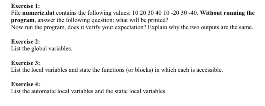 Exercise 1:
File numeric.dat contains the following values: 10 20 30 40 10 -20 30 -40. Without running the
program, answer the following question: what will be printed?
Now run the program, does it verify your expectation? Explain why the two outputs are the same.
Exercise 2:
List the global variables.
Exercise 3:
List the local variables and state the functions (or blocks) in which each is accessible.
Exercise 4:
List the automatic local variables and the static local variables.
