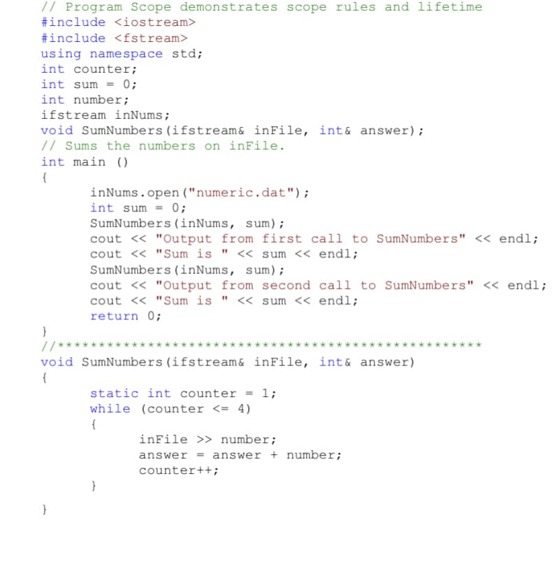 // Program Scope demonstrates scope rules and lifetime
#include <iostream>
#include <fstream>
using namespace std;
int counter;
int sum = 0;
int number;
ifstream inNums;
void SumNumbers (ifstream& inFile, int& answer);
// Sums the numbers on inFile.
int main ()
inNums.open ("numeric.dat");
int sum = 0;
SumNumbers(inNums, sum);
cout « "Output from first call to SumNumbers" << endl;
cout <« "Sum is " << sum << endl;
SumNumbers (inNums, sum);
cout <« "Output from second call to SumNumbers" << endl;
cout << "Sum is " << sum << endl;
return 0;
}
// ****
void SumNumbers (ifstream& inFile, int& answer)
{
static int counter = 1;
while (counter <= 4)
{
inFile >> number;
answer = answer + number;
counter++;
}
}
