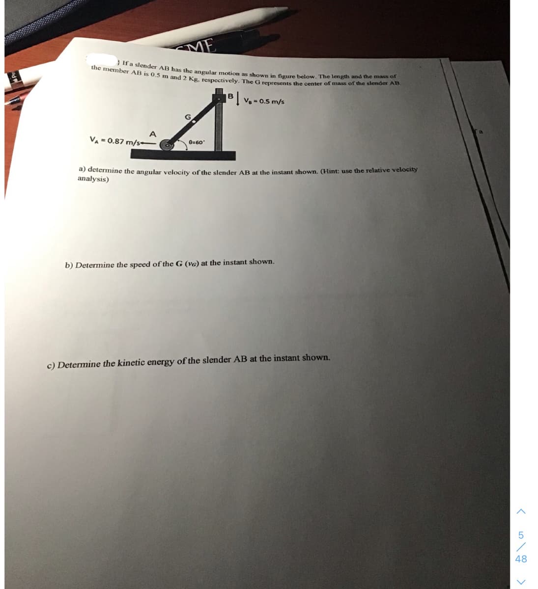 the member AB is 0,5 m and 2 Kg, respectively. The G represents the center of mass of the slender AB.
}Ifa slender AB has the angular motion as shown in figure below. The length and the mass of
ME
Ve = 0.5 m/s
VA = 0.87 m/s•
8=60
a) determine the angular velocity of the slender AB at the instant shown. (Hint: use the relative velocity
analysis)
b) Determine the speed of the G (v6) at the instant shown.
c) Determine the kinetic energy of the slender AB at the instant shown.
48
