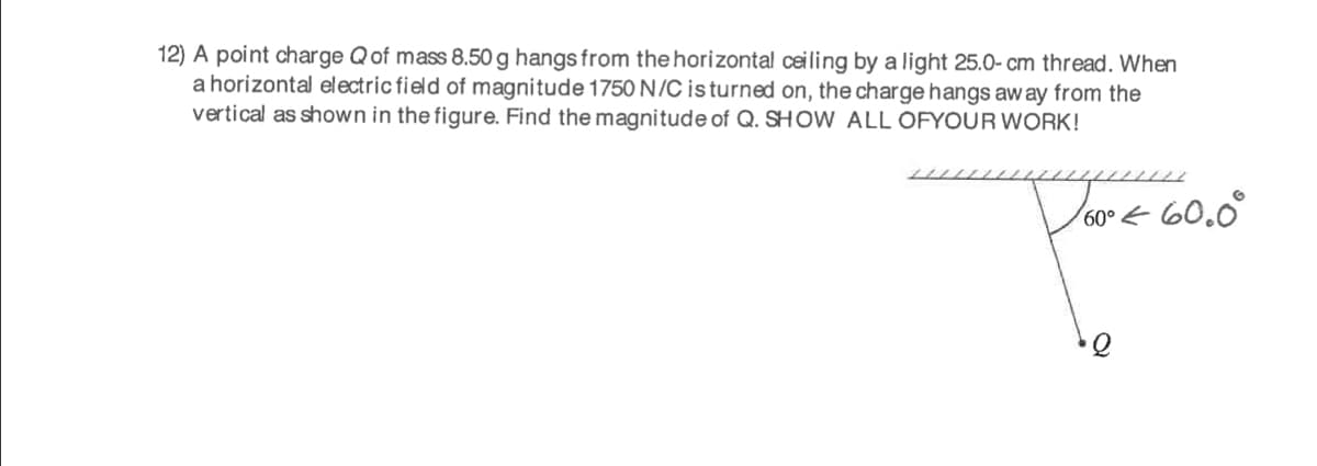 12) A point charge Qof mass 8.50 g hangs from the horizontal ceiling by a light 25.0- cm thread. When
a horizontal electric field of magnitude 1750N/C is turned on, the charge hangs aw ay from the
vertical as shown in the figure. Find the magnitude of Q. SH OW ALL OFYOUR WORK!
Voore 60.0°
