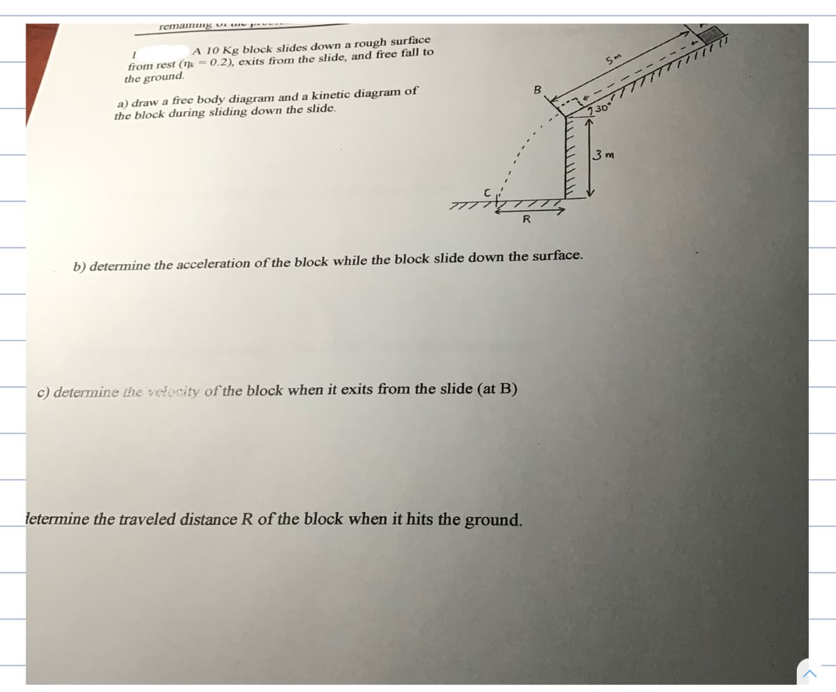 A 10 Kg block slides down a rough surface
from rest (ŋk = 0.2), exits from the slide, and free fall to
the ground.
a) draw a free body diagram and a kinetic diagram of
the block during sliding down the slide.
5 m
2300r
3 m
R
b) determine the acceleration of the block while the block slide down the surface.
c) determine the velecity of the block when it exits from the slide (at B)
letermine the traveled distance R of the block when it hits the ground.
