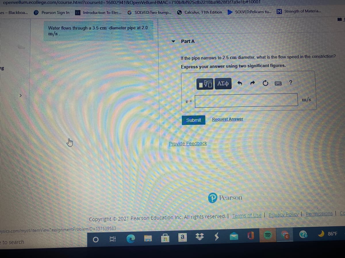 openvellum.ecollege.com/course.html?courseld=16802941&OpenVellumHMAC=710bfbf925cfb2218ba9828f3f7a9e1b#10001
ses - Blackboa...
P Pearson Sign In
G SOLVED:Two bump..
O Calculus, 11th Edition SOLVED:Pelicans tu..
M Strength of Materia..
Introduction To Elec...
Water flows through a 3.5 cm -diameter pipe at 2.0
m/s
Part A
If the pipe narrows to 2.5 cm diameter, what is the flow speed in the constriction?
ng
Express your answer using two significant figures.
| ΑΣφ
m/s
Submit
Request Answer
Provide Feedback
P Pearson
Copyright © 2021 Pearson Education Inc. All rights reserved. Terms of Use | Privacy Policy | Permissions | C
nysics.com/myct/itemView?assignmentProblemID=157539583
86°F
a
e to search
