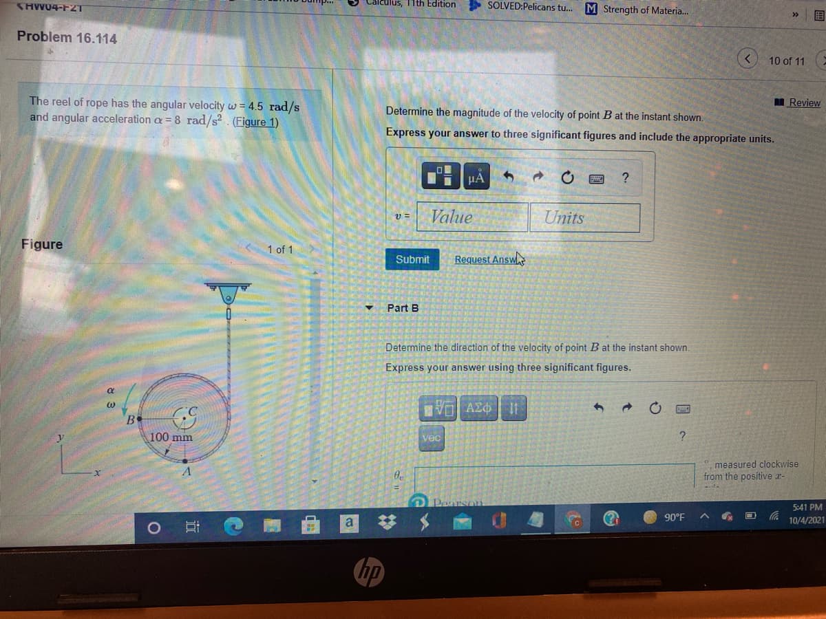 SHW04-F2T
Calculus, 11th Edition
SOLVED:Pelicans tu.
M Strength of Materia..
国
>>
Problem 16.114
10 of 11
The reel of rope has the angular velocity w = 4.5 rad/s
and angular acceleration a = 8 rad/s?. (Figure 1)
I Review
Determine the magnitude of the velocity of point B at the instant shown.
Express your answer to three significant figures and include the appropriate units.
HA
Value
Units
v =
Figure
1 of 1
Submit
Request Answ
Part B
Determine the direction of the velocity of point B at the instant shown.
Express your answer using three significant figures.
B
100 mm
vec
measured clockwise
from the positive r-
O Pearsan
5:41 PM
90°F
10/4/2021
hp
