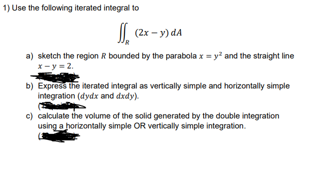 1) Use the following iterated integral to
|| (2x – y) dA
a) sketch the region R bounded by the parabola x = y? and the straight line
x - y = 2.
b) Express the iterated integral as vertically simple and horizontally simple
integration (dydx and dxdy).
c) calculate the volume of the solid generated by the double integration
using a horizontally simple OR vertically simple integration.
