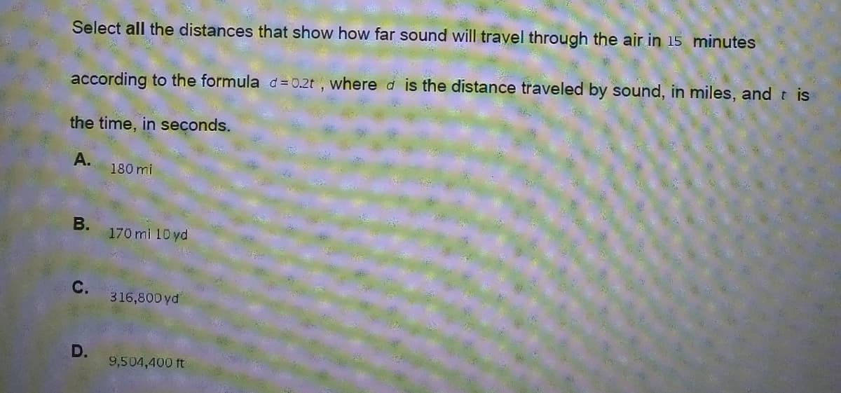 Select all the distances that show how far sound will travel through the air in 15 minutes
according to the formula d = 0.2t , where d is the distance traveled by sound, in miles, and t is
the time, in seconds.
А.
180 mi
В.
170 mi 10 yd
316,800 yd
D.
9,504,400 ft
C.
