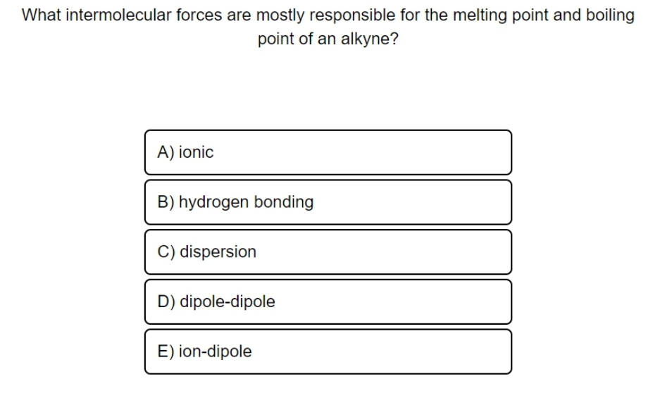 What intermolecular forces are mostly responsible for the melting point and boiling
point of an alkyne?
A) ionic
B) hydrogen bonding
C) dispersion
D) dipole-dipole
E) ion-dipole
