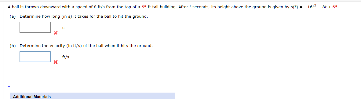 A ball is thrown downward with a speed of 8 ft/s from the top of a 65 ft tall building. After t seconds, its height above the ground is given by s(t) = -16t2 - 8t + 65.
(a) Determine how long (in s) it takes for the ball to hit the ground.
(b) Determine the velocity (in ft/s) of the ball when it hits the ground.
ft/s
Additional Materials
