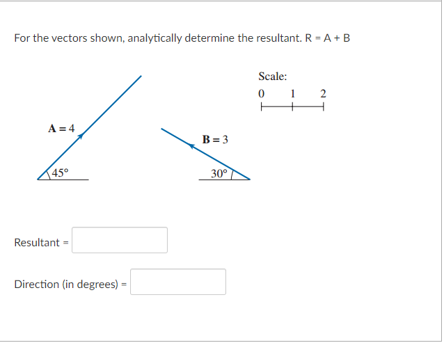 For the vectors shown, analytically determine the resultant. R = A + B
A = 4
45°
Resultant =
Direction (in degrees) =
B=3
30°
Scale:
0
ㅏ
1 2
+