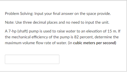Problem Solving: Input your final answer on the space provide.
Note: Use three decimal places and no need to input the unit.
A 7-hp (shaft) pump is used to raise water to an elevation of 15 m. If
the mechanical efficiency of the pump is 82 percent, determine the
maximum volume flow rate of water. (in cubic meters per second)