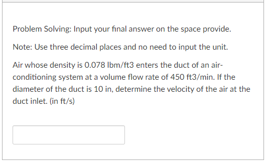 Problem Solving: Input your final answer on the space provide.
Note: Use three decimal places and no need to input the unit.
Air whose density is 0.078 lbm/ft3 enters the duct of an air-
conditioning system at a volume flow rate of 450 ft3/min. If the
diameter of the duct is 10 in, determine the velocity of the air at the
duct inlet. (in ft/s)