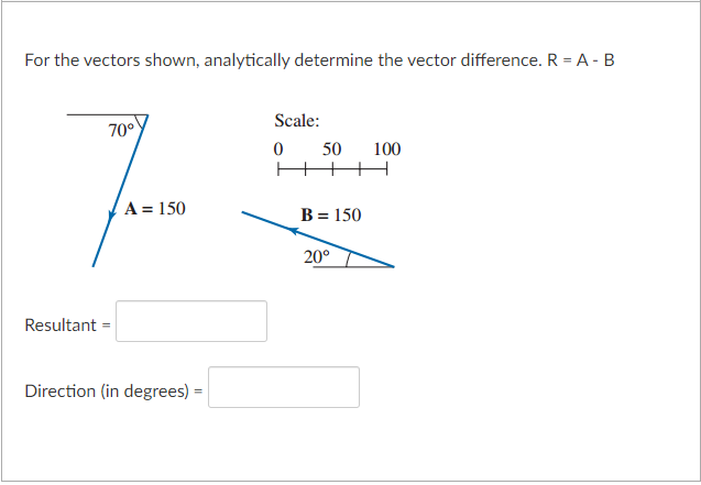 For the vectors shown, analytically determine the vector difference. R = A - B
70°
7
A = 150
Resultant =
Direction (in degrees) =
Scale:
0
50
B = 150
20°
100