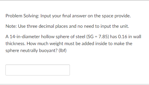 Problem Solving: Input your final answer on the space provide.
Note: Use three decimal places and no need to input the unit.
A 14-in-diameter hollow sphere of steel (SG = 7.85) has 0.16 in wall
thickness. How much weight must be added inside to make the
sphere neutrally buoyant? (lbf)