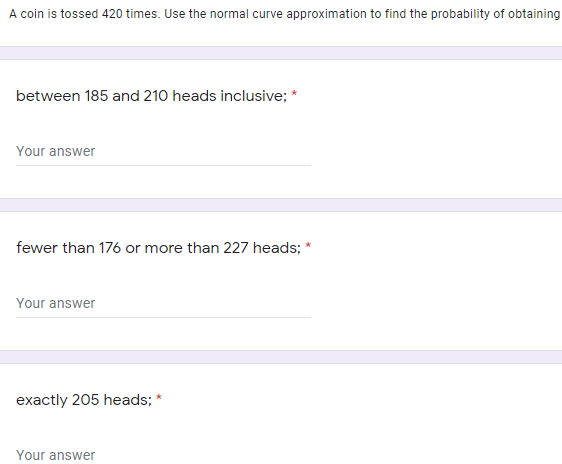 A coin is tossed 420 times. Use the normal curve approximation to find the probability of obtaining
between 185 and 210 heads inclusive; *
Your answer
fewer than 176 or more than 227 heads; *
Your answer
exactly 205 heads; *
Your answer
