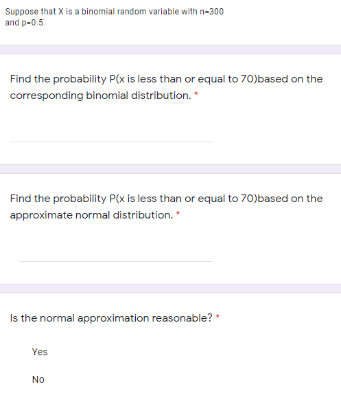 Suppose that X
and p=0.5.
binomial random variable with n=300
Find the probability P(x is less than or equal to 70)based on the
corresponding binomial distribution. *
Find the probability P(x is less than or equal to 70)based on the
approximate normal distribution. *
Is the normal approximation reasonable? *
Yes
No
