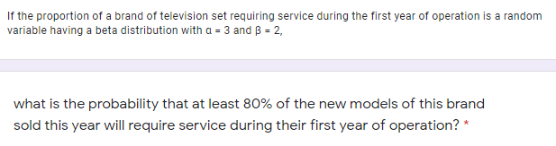 If the proportion of a brand of television set requiring service during the first year of operation is a random
variable having a beta distribution with a = 3 and B = 2,
what is the probability that at least 80% of the new models of this brand
sold this year will require service during their first year of operation? *
