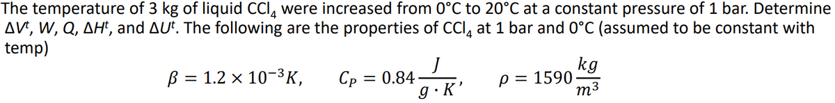 The temperature of 3 kg of liquid CCI, were increased from 0°C to 20°C at a constant pressure of 1 bar. Determine
AV', W, Q, AH', and AU*. The following are the properties of CCI, at 1 bar and 0°C (assumed to be constant with
temp)
B = 1.2 x 10-3K,
kg
p = 1590
m3
Ср —D 0.84
g·K'
