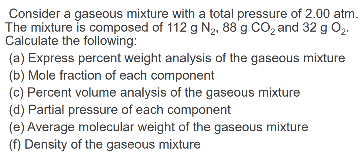 Consider a gaseous mixture with a total pressure of 2.00 atm.
The mixture is composed of 112 g N2, 88 g CO, and 32 g O2.
Calculate the following:
(a) Express percent weight analysis of the gaseous mixture
(b) Mole fraction of each component
(c) Percent volume analysis of the gaseous mixture
(d) Partial pressure of each component
(e) Average molecular weight of the gaseous mixture
(f) Density of the gaseous mixture
