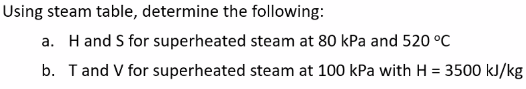 Using steam table, determine the following:
a. H and S for superheated steam at 80 kPa and 520 °C
b. Tand V for superheated steam at 100 kPa with H = 3500 kJ/kg
%3D
