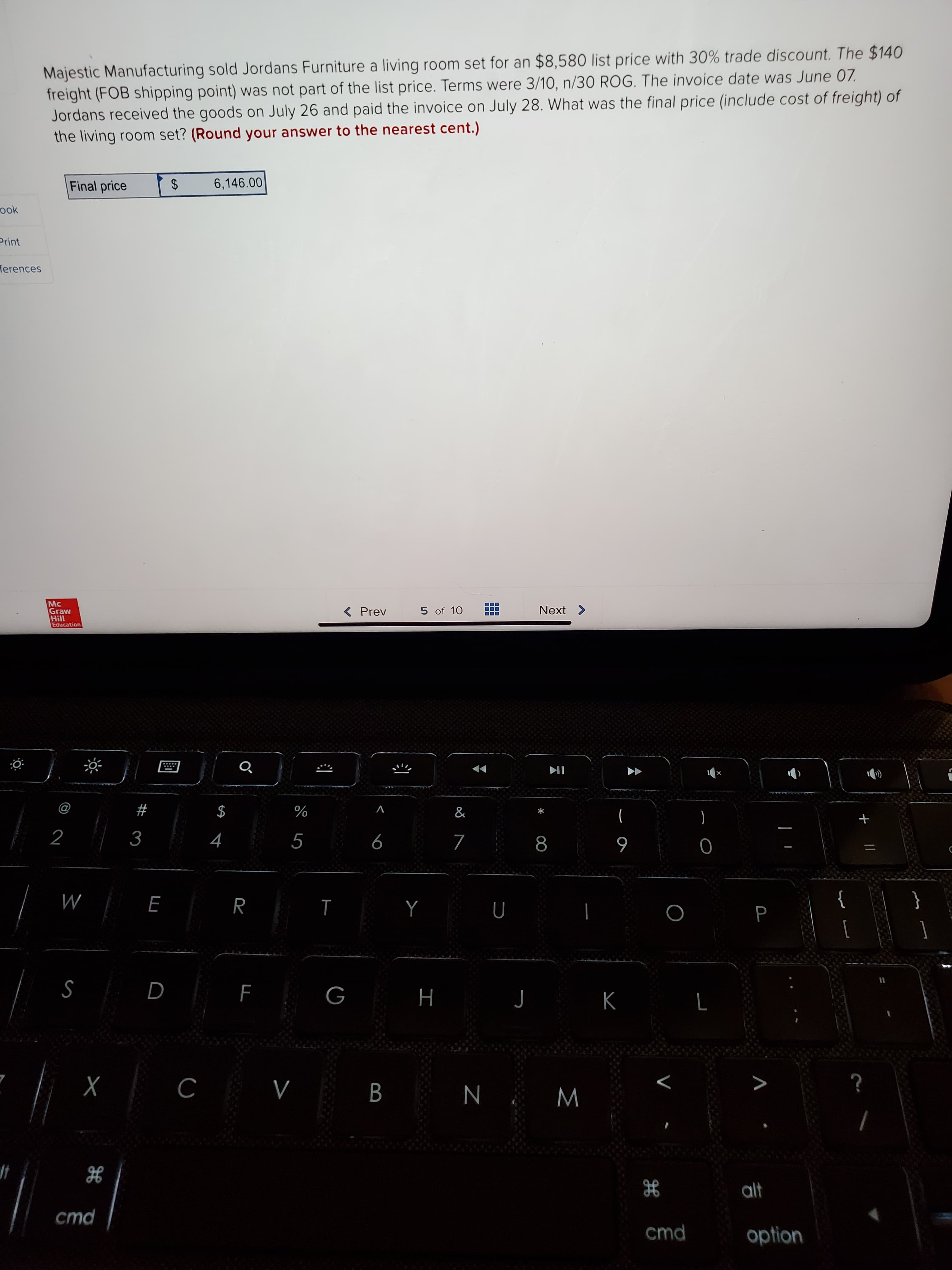 Majestic Manufacturing sold Jordans Furniture a living room set for an $8,580 list price with 30% trade discount. The $140
freight (FOB shipping point) was not part of the list price. Terms were 3/10, n/30 ROG. The invoice date was June 07.
Jordans received the goods on July 26 and paid the invoice on July 28. What was the final price (include cost of freight) of
the living room set? (Round your answer to the nearest cent.)
Final price
6,146.00
%24
