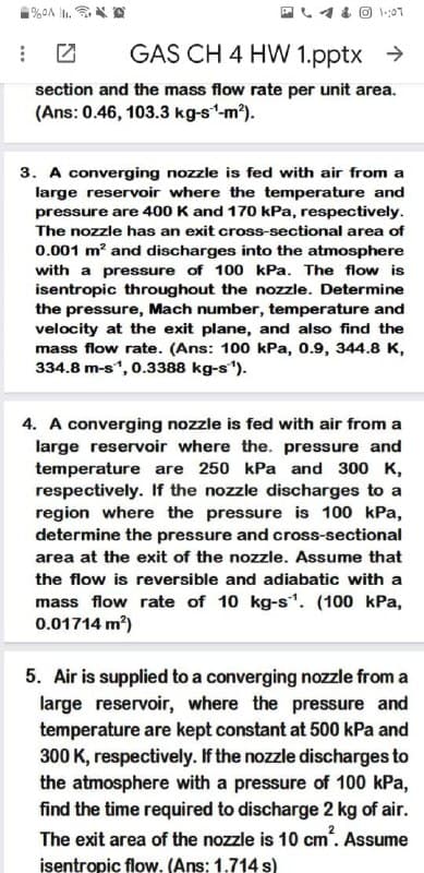 GAS CH 4 HW 1.pptx >
section and the mass flow rate per unit area.
(Ans: 0.46, 103.3 kg-s'm).
3. A converging nozzle is fed with air from a
large reservoir where the temperature and
pressure are 400 K and 170 kPa, respectively.
The nozzle has an exit cross-sectional area of
0.001 m? and discharges into the atmosphere
with a pressure of 100 kPa. The flow is
isentropic throughout the nozzle. Determine
the pressure, Mach number, temperature and
velocity at the exit plane, and also find the
mass flow rate. (Ans: 100 kPa, 0.9, 344.8 K,
334.8 m-s", 0.3388 kg-s").
4. A converging nozzle is fed with air from a
large reservoir where the. pressure and
temperature are 250 kPa and 300 K,
respectively. If the nozzle discharges to a
region where the pressure is 100 kPa,
determine the pressure and cross-sectional
area at the exit of the nozzle. Assume that
the flow is reversible and adiabatic with a
mass flow rate of 10 kg-s. (100 kPa,
0.01714 m?)
5. Air is supplied to a converging nozzle from a
large reservoir, where the pressure and
temperature are kept constant at 500 kPa and
300 K, respectively. If the nozzle discharges to
the atmosphere with a pressure of 100 kPa,
find the time required to discharge 2 kg of air.
The exit area of the nozzle is 10 cm". Assume
isentropic flow. (Ans: 1.714 s)
