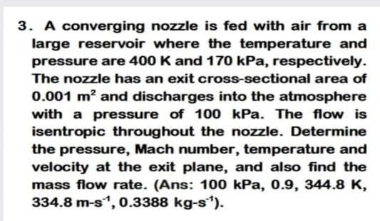 3. A converging nozzle is fed with air from a
large reservoir where the temperature and
pressure are 400 K and 170 kPa, respectively.
The nozzle has an exit cross-sectional area of
0.001 m? and discharges into the atmosphere
with a pressure of 100 kPa. The flow is
isentropic throughout the nozzle. Determine
the pressure, Mach number, temperature and
velocity at the exit plane, and also find the
mass flow rate. (Ans: 100 kPa, 0.9, 344.8 K,
334.8 m-s, 0.3388 kg-s).
