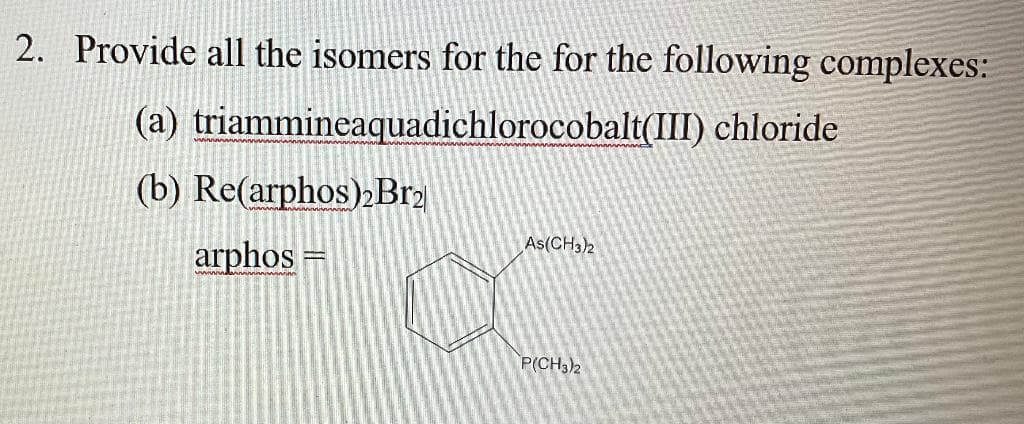 2. Provide all the isomers for the for the following complexes:
(a) triammineaquadichlorocobalt(III) chloride
(b) Re(arphos)»Brɔ
As(CH3)2
arphos
P(CH3)2
