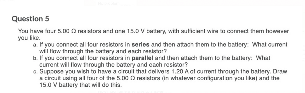 No problem
Question 5
You have four 5.00 Q resistors and one 15.0 V battery, with sufficient wire to connect them however
you like.
a. If you connect all four resistors in series and then attach them to the battery: What current
will flow through the battery and each resistor?
b. If you connect all four resistors in parallel and then attach them to the battery: What
current will flow through the battery and each resistor?
c. Suppose you wish to have a circuit that delivers 1.20 A of current through the battery. Draw
a circuit using all four of the 5.00 2 resistors (in whatever configuration you like) and the
15.0 V battery that will do this.
