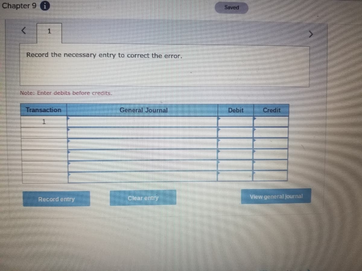 Chapter 9 i
Saved
Record the necessary entry to correct the error.
Note: Enter debits before credits.
Transaction
General Journal
Debit
Credit
Record entry
Clear entry
View general journal
