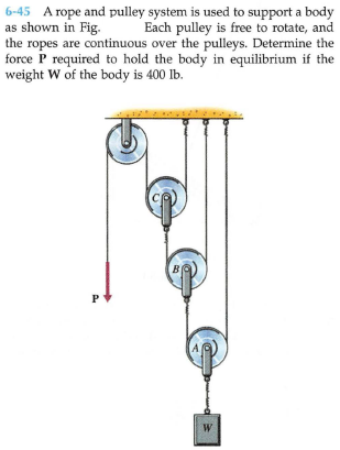 6-45 A rope and pulley system is used to support a body
as shown in Fig.
the ropes are continuous over the pulleys. Determine the
force P required to hold the body in equilibrium if the
weight W of the body is 400 lb.
Each pulley is free to rotate, and
P
W
