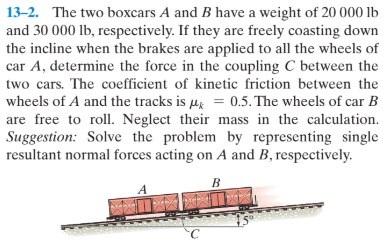 13-2. The two boxcars A and B have a weight of 20 000 lb
and 30 000 lb, respectively. If they are freely coasting down
the incline when the brakes are applied to all the wheels of
car A, determine the force in the coupling C between the
two cars. The coefficient of kinetic friction between the
wheels of A and the tracks is uz = 0.5. The wheels of car B
are free to roll. Neglect their mass in the calculation.
Suggestion: Solve the problem by representing single
resultant normal forces acting on A and B, respectively.
в

