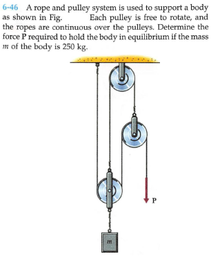 6-46 A rope and pulley system is used to support a body
as shown in Fig.
the ropes are continuous over the pulleys. Determine the
force P required to hold the body in equilibrium if the mass
m of the body is 250 kg.
Each pulley is free to rotate, and
P
