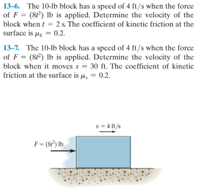 13–6. The 10-lb block has a speed of 4 ft/s when the force
of F = (81) lb is applied. Determine the velocity of the
%3D
block when t = 2 s. The coefficient of kinetic friction at the
surface is µ = 0.2.
13-7. The 10-lb block has a speed of 4 ft/s when the force
of F = (8f²) lb is applied. Determine the velocity of the
block when it moves s = 30 ft. The coefficient of kinetic
friction at the surface is µ, = 0.2.
v = 4 ft/s
F = (8f) lb
