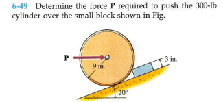 6-49 Determine the force P required to push the 300-lb
cylinder over the small block shown in Fig.
P
3 in.
9 in.
20
