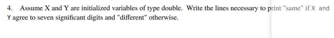 4. Assume X and Y are initialized variables of type double. Write the lines necessary to print "same" if X and
Y agree to seven significant digits and "different" otherwise.
