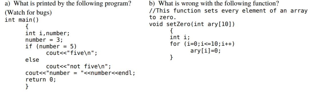 a) What is printed by the following program?
(Watch for bugs)
int main()
b) What is wrong with the following function?
//This function sets every element of an array
to zero.
void setZero(int ary[10])
{
int i,number%;
number = 3;
if (number = 5)
{
int i;
for (i=0;i<=10;i++)
cout<<"five\n";
ary[i]=0;
}
else
cout<<"not five\n";
cout<<"number = "<<number<<endl;
return 0;
}
