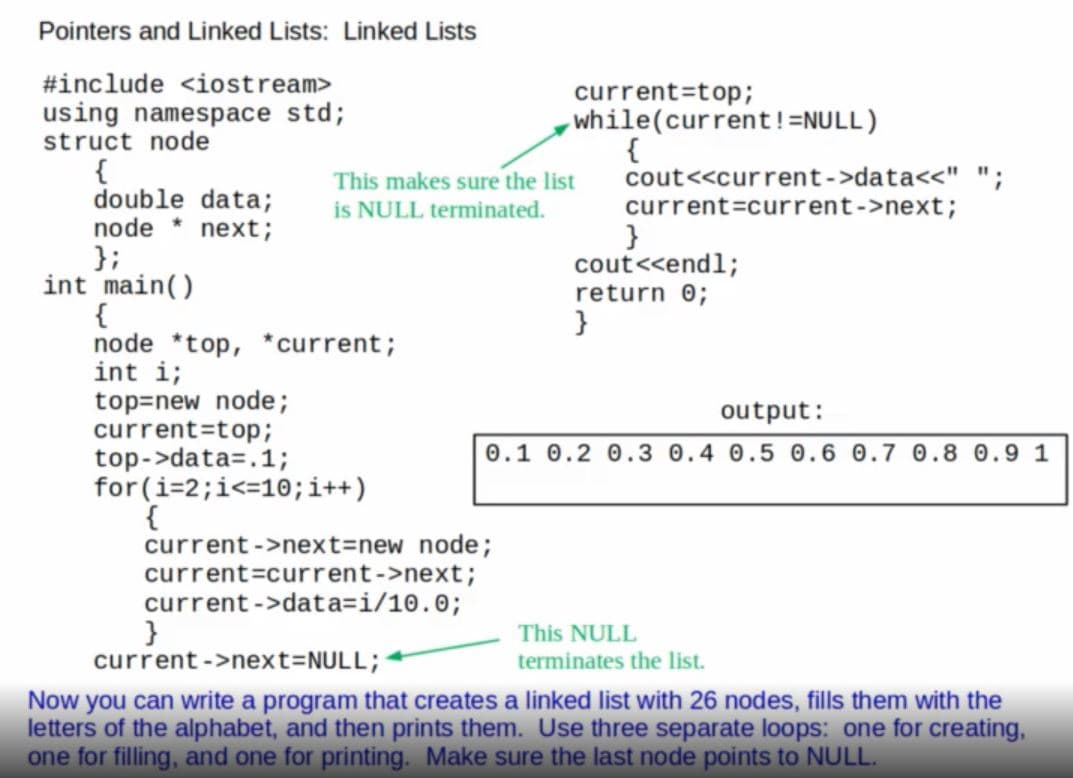 Pointers and Linked Lists: Linked Lists
#include <iostream>
current=top;
while(current!=NULL)
{
cout<<current->data<<" ";
current=current->next;
using namespace std;
struct node
{
double data;
node * next;
};
int main()
{
node *top, * current;
int i;
top=new node;
current=top;
top->data=.1;
for (i=2;i<=10;i++)
{
current ->next=new node;
current=current->next;
current ->data=i/10.0;
}
current ->next=NULL;
This makes sure the list
is NULL terminated.
}
cout<<endl;
return 0;
}
output:
0.1 0.2 0.3 0.4 0.5 0.6 0.7 0.8 0.9 1
This NULL
terminates the list.
Now you can write a program that creates a linked list with 26 nodes, fills them with the
letters of the alphabet, and then prints them. Use three separate loops: one for creating,
one for filling, and one for printing. Make sure the last node points to NULL.
