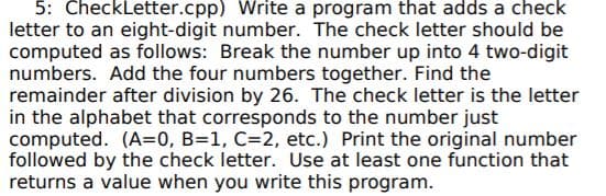 5: CheckLetter.cpp) Write a program that adds a check
letter to an eight-digit number. The check letter should be
computed as follows: Break the number up into 4 two-digit
numbers. Add the four numbers together. Find the
remainder after division by 26. The check letter is the letter
in the alphabet that corresponds to the number just
computed. (A=0, B=1, C=2, etc.) Print the original number
followed by the check letter. Use at least one function that
returns a value when you write this program.
