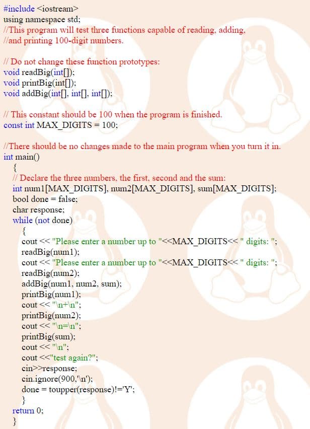 #include <iostream>
using namespace std:
//This program will test three functions capable of reading, adding,
/and printing 100-digit numbers.
// Do not change these function prototypes:
void readBig(int[]):
void printBig(int[]):
void addBig(int[], int[], int[]):
// This constant should be 100 when the program is finished.
const int MAX_DIGITS = 100;
/There should be no changes made to the main program when you turn it in.
int main()
{
// Declare the three numbers, the first, second and the sum:
int numl[MAX_DIGITS], num2[MAX_DIGITS], sum[MAX_DIGITS]:
bool done = false;
char response;
while (not done)
cout << "Please enter a number up to "<<MAX_DIGITS<<" digits: ";
readBig(num1);
cout << "Please enter a number up to "<<MAX_DIGITS<<" digits: ";
readBig(num2);
addBig(num1, num2, sum);
printBig(num1);
cout << "n+\n";
printBig(num2):
cout << "\n=\n";
printBig(sum):
cout << "\n";
cout <<"test again?";
cin>>response;
cin.ignore(900,"\n'):
done = toupper(response)!='Y';
}
return 0;
}
