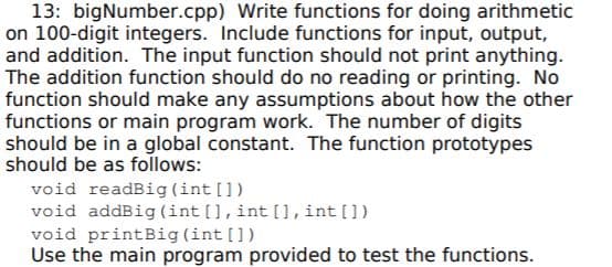 13: bigNumber.cpp) Write functions for doing arithmetic
on 100-digit integers. Include functions for input, output,
and addition. The input function should not print anything.
The addition function should do no reading or printing. No
function should make any assumptions about how the other
functions or main program work. The number of digits
should be in a global constant. The function prototypes
should be as follows:
void readBig(int [])
void addBig (int [], int [], int[])
void printBig (int [])
Use the main program provided to test the functions.
