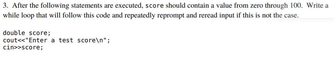 3. After the following statements are executed, score should contain a value from zero through 100. Write a
while loop that will follow this code and repeatedly reprompt and reread input if this is not the case.
double score;
cout<<"Enter a test score\n";
cin>>score;
